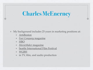 Charles McEnerney

My background includes 25 years in marketing positions at:
    ArtsBoston
    Fast Company magazine
    HBO
    MovieMaker magazine
    Seattle International Film Festival
    WGBH
    in TV, ﬁlm, and audio production
 