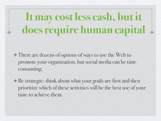 It may cost less cash, but it
 does require human capital

There are dozens of options of ways to use the Web to
promote your organization, but social media can be time
consuming.

Be strategic: think about what your goals are first and then
prioritize which of these activities will be the best use of your
time to achieve them.
 