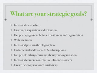What are your strategic goals?
 Increased viewership
 Customer acquisition and retention
 Deeper engagement between customers and organization
 Web site traffic
 Increased posts in the blogosphere
 Collect email addresses/RSS subscriptions
 Get people talking/buzzing about your organization
 Increased content contributions from customers
 Create new ways to touch customers
 