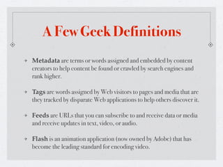 A Few Geek Definitions
Metadata are terms or words assigned and embedded by content
creators to help content be found or crawled by search engines and
rank higher.

Tags are words assigned by Web visitors to pages and media that are
they tracked by disparate Web applications to help others discover it.

Feeds are URLs that you can subscribe to and receive data or media
and receive updates in text, video, or audio.

Flash is an animation application (now owned by Adobe) that has
become the leading standard for encoding video.
 