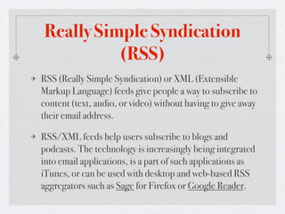 Really Simple Syndication
          (RSS)
RSS (Really Simple Syndication) or XML (Extensible
Markup Language) feeds give people a way to subscribe to
content (text, audio, or video) without having to give away
their email address.

RSS/XML feeds help users subscribe to blogs and
podcasts. The technology is increasingly being integrated
into email applications, is a part of such applications as
iTunes, or can be used with desktop and web-based RSS
aggregators such as Sage for Firefox or Google Reader.
 