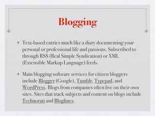 Blogging
Text-based entries much like a diary documenting your
personal or professional life and passions. Subscribed to
through RSS (Real Simple Syndication) or XML
(Extensible Markup Language) feeds.

Main blogging software services for citizen bloggers
include Blogger (Google), Tumblr, Typepad, and
WordPress. Blogs from companies often live on their own
sites. Sites that track subjects and content on blogs include
Technorati and Bloglines.
 