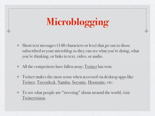 Microblogging

Short text messages (140 characters or less) that go out to those
subscribed to your microblog so they can see what you’re doing, what
you’re thinking, or links to text, video, or audio.

All the competitors have fallen away; Twitter has won.

Twitter makes the most sense when accessed via desktop apps like
Twitter, Tweetdeck, Nambu, Seesmic, Hootsuite, etc.

To see what people are “tweeting” about around the world, visit
Twittervision.
 