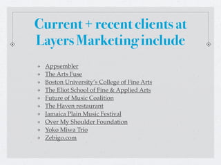 Current + recent clients at
Layers Marketing include
 Appsembler
 The Arts Fuse
 Boston University’s College of Fine Arts
 The Eliot School of Fine & Applied Arts
 Future of Music Coalition
 The Haven restaurant
 Jamaica Plain Music Festival
 Over My Shoulder Foundation
 Yoko Miwa Trio
 Zebigo.com
 