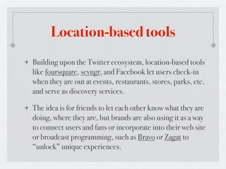Location-based tools
Building upon the Twitter ecosystem, location-based tools
like foursquare, scvngr, and Facebook let users check-in
when they are out at events, restaurants, stores, parks, etc.
and serve as discovery services.

The idea is for friends to let each other know what they are
doing, where they are, but brands are also using it as a way
to connect users and fans or incorporate into their web site
or broadcast programming, such as Bravo or Zagat to
“unlock” unique experiences.
 