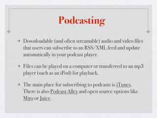 Podcasting
Downloadable (and often streamable) audio and video files
that users can subscribe to an RSS/XML feed and update
automatically in your podcast player.

Files can be played on a computer or transferred to an mp3
player (such as an iPod) for playback.

The main place for subscribing to podcasts is iTunes.
There is also Podcast Alley and open source options like
Miro or Juice.
 