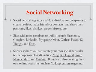 Social Networking
Social networking sites enable individuals or companies to
create profiles, make friends or contacts, and share their
passions, likes, dislikes, career history, etc.

Sites with most members or traffic include Facebook,
Google+, Linkedin, Myspace, Orkut, Gather, Plaxo, 43
Things, and Eons.

Services where you can create your own social networks
(either open or closed) include Ning, Kit Digital, Your
Membership, and OneSite. Brands are also creating their
own online networks, such as No Depression magazine.
 