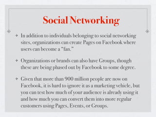 Social Networking
In addition to individuals belonging to social networking
sites, organizations can create Pages on Facebook where
users can become a “fan.”

Organizations or brands can also have Groups, though
these are being phased out by Facebook to some degree.

Given that more than 900 million people are now on
Facebook, it is hard to ignore it as a marketing vehicle, but
you can test how much of your audience is already using it
and how much you can convert them into more regular
customers using Pages, Events, or Groups.
 