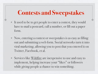 Contests and Sweepstakes
It used to be to get people to enter a contest, they would
have to mail a postcard, call a number, or fill out a paper
form.

Now, entering a contest or sweepstakes is as easy as filling
out and submitting a web form. Social networks turn it into
viral marketing, allowing you to post that you entered it on
Twitter, Facebook, et al.

Services like Wildfire are inexpensive to use and easy to
implement, helping increase your “likes” or followers
while giving people a chance to win something.
 