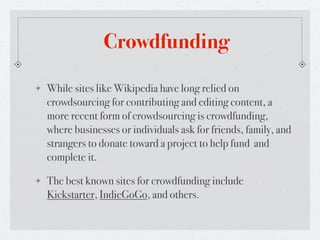 Crowdfunding

While sites like Wikipedia have long relied on
crowdsourcing for contributing and editing content, a
more recent form of crowdsourcing is crowdfunding,
where businesses or individuals ask for friends, family, and
strangers to donate toward a project to help fund and
complete it.

The best known sites for crowdfunding include
Kickstarter, IndieGoGo, and others.
 