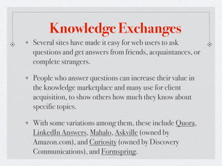 Knowledge Exchanges
Several sites have made it easy for web users to ask
questions and get answers from friends, acquaintances, or
complete strangers.

People who answer questions can increase their value in
the knowledge marketplace and many use for client
acquisition, to show others how much they know about
specific topics.

With some variations among them, these include Quora,
LinkedIn Answers, Mahalo, Askville (owned by
Amazon.com), and Curiosity (owned by Discovery
Communications), and Formspring.
 