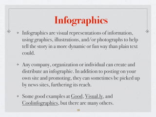 Infographics
Infographics are visual representations of information,
using graphics, illustrations, and/or photographs to help
tell the story in a more dynamic or fun way than plain text
could.

Any company, organization or individual can create and
distribute an infographic. In addition to posting on your
own site and promoting, they can sometimes be picked up
by news sites, furthering its reach.

Some good examples at Good, Visual.ly, and
Coolinfographics, but there are many others.
                           18
 