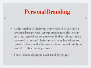 Personal Branding

As the number of platforms where each of us can have a
presence have grown at an exponential rate, the need to
have one page where someone can find out about you has
increased, so several platforms have launched where you
can host a free site that lets you explain yourself briefly and
link off to other online platforms.

These include about.me (AOL) and flavors.me.
 