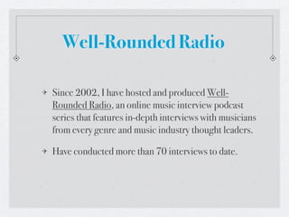 Well-Rounded Radio

Since 2002, I have hosted and produced Well-
Rounded Radio, an online music interview podcast
series that features in-depth interviews with musicians
from every genre and music industry thought leaders.

Have conducted more than 70 interviews to date.
 