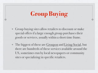 Group Buying

Group buying sites allow retailers to discount or make
special offers if a large enough group purchases their
goods or services, usually within a short time frame.

The biggest of these are Groupon and Living Social, but
there are hundreds of these services available around the
US, sometimes run by local newspapers or community
sites or specializing in specific retailers.
 