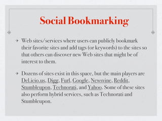 Social Bookmarking
Web sites/services where users can publicly bookmark
their favorite sites and add tags (or keywords) to the sites so
that others can discover new Web sites that might be of
interest to them.

Dozens of sites exist in this space, but the main players are
Del.icio.us, Digg, Furl, Google, Newsvine, Reddit,
Stumbleupon, Technorati, and Yahoo. Some of these sites
also perform hybrid services, such as Technorati and
Stumbleupon.
 
