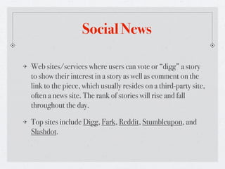 Social News

Web sites/services where users can vote or “digg” a story
to show their interest in a story as well as comment on the
link to the piece, which usually resides on a third-party site,
often a news site. The rank of stories will rise and fall
throughout the day.

Top sites include Digg, Fark, Reddit, Stumbleupon, and
Slashdot.
 