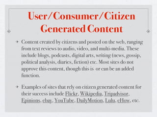 User/Consumer/Citizen
     Generated Content
Content created by citizens and posted on the web, ranging
from text reviews to audio, video, and multi-media. These
include blogs, podcasts, digital arts, writing (news, gossip,
political analysis, diaries, fiction) etc. Most sites do not
approve this content, though this is or can be an added
function.

Examples of sites that rely on citizen generated content for
their success include Flickr, Wikipedia, Tripadvisor,
Epinions, ebay, YouTube, DailyMotion, Lulu, eHow, etc.
 