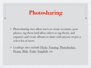 Photosharing

Photosharing sites allow users to create accounts, post
photos, tag them (and allow others to tag them), and
organize and create albums to share with anyone or just a
select list of users.

Leadings sites include Flickr, Fotolog, Photobucket,
Picasa, Slide, Fotki, Snapfish, etc.
 