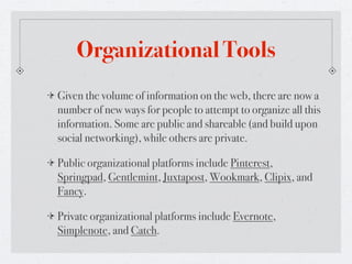 Organizational Tools
Given the volume of information on the web, there are now a
number of new ways for people to attempt to organize all this
information. Some are public and shareable (and build upon
social networking), while others are private.

Public organizational platforms include Pinterest,
Springpad, Gentlemint, Juxtapost, Wookmark, Clipix, and
Fancy.

Private organizational platforms include Evernote,
Simplenote, and Catch.
 