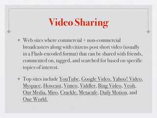 Video Sharing
Web sites where commercial + non-commercial
broadcasters along with citizens post short video (usually
in a Flash-encoded format) that can be shared with friends,
commented on, tagged, and searched for based on specific
topics of interest.

Top sites include YouTube, Google Video, Yahoo! Video,
Myspace, Howcast, Vimeo, Viddler, Bing Video, Veoh,
Our Media, Miro, Crackle, Metacafe, Daily Motion, and
One World.
 