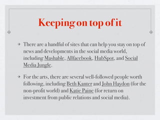 Keeping on top of it
There are a handful of sites that can help you stay on top of
news and developments in the social media world,
including Mashable, Allfacebook, HubSpot, and Social
Media Jungle.

For the arts, there are several well-followed people worth
following, including Beth Kanter and John Haydon (for the
non-profit world) and Katie Paine (for return on
investment from public relations and social media).
 