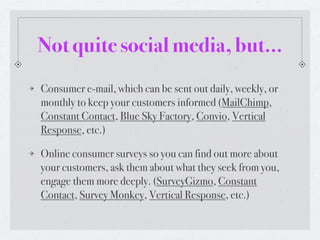 Not quite social media, but...
Consumer e-mail, which can be sent out daily, weekly, or
monthly to keep your customers informed (MailChimp,
Constant Contact, Blue Sky Factory, Convio, Vertical
Response, etc.)

Online consumer surveys so you can find out more about
your customers, ask them about what they seek from you,
engage them more deeply. (SurveyGizmo, Constant
Contact, Survey Monkey, Vertical Response, etc.)
 