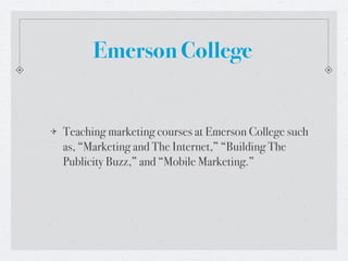 Emerson College


Teaching marketing courses at Emerson College such
as, “Marketing and The Internet,” “Building The
Publicity Buzz,” and “Mobile Marketing.”
 