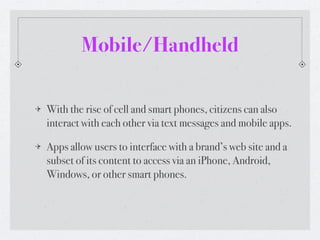 Mobile/Handheld

With the rise of cell and smart phones, citizens can also
interact with each other via text messages and mobile apps.

Apps allow users to interface with a brand’s web site and a
subset of its content to access via an iPhone, Android,
Windows, or other smart phones.
 