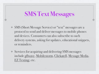 SMS Text Messages
SMS (Short Message Service) or “text” messages are a
protocol to send and deliver messages to mobile phones
and devices. Consumers can also subscribe to such
delivery systems, asking for updates, educational snippets,
or reminders.

Services for acquiring and delivering SMS messages
include g8wave, Mobilestorm, Clickatell, Message Media,
EZ Texting, etc.
 