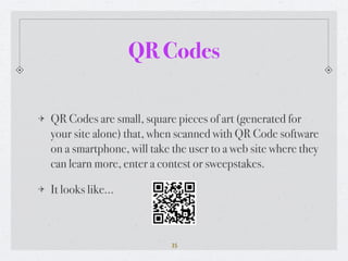 QR Codes

QR Codes are small, square pieces of art (generated for
your site alone) that, when scanned with QR Code software
on a smartphone, will take the user to a web site where they
can learn more, enter a contest or sweepstakes.

It looks like...



                           35
 
