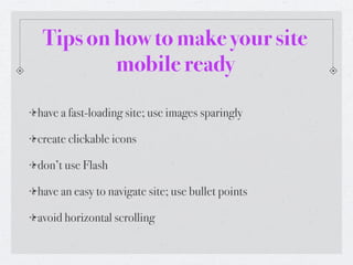 Tips on how to make your site
         mobile ready

have a fast-loading site; use images sparingly

create clickable icons

don’t use Flash

have an easy to navigate site; use bullet points

avoid horizontal scrolling
 