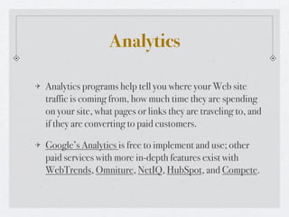 Analytics

Analytics programs help tell you where your Web site
traffic is coming from, how much time they are spending
on your site, what pages or links they are traveling to, and
if they are converting to paid customers.

Google’s Analytics is free to implement and use; other
paid services with more in-depth features exist with
WebTrends, Omniture, NetIQ, HubSpot, and Compete.
 