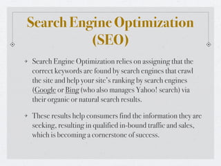 Search Engine Optimization
          (SEO)
Search Engine Optimization relies on assigning that the
correct keywords are found by search engines that crawl
the site and help your site’s ranking by search engines
(Google or Bing (who also manages Yahoo! search) via
their organic or natural search results.

These results help consumers find the information they are
seeking, resulting in qualified in-bound traffic and sales,
which is becoming a cornerstone of success.
 