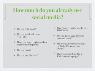 How much do you already use
      social media?
 Do you read blogs?              Have you ever made an edit on
                                 Wikipedia?
 Do you watch videos on
 YouTube?                        Do you have a page for your
                                 personal brand?
 Have you shared a photo taken
 on your mobile phone?           Have you answered questions
                                 on LinkedIn Answers or
                                 Quora?
 Do you tweet?
                                 Have you contributed to a
 Do you use Pinterest?           Kickstarter campaign?
 