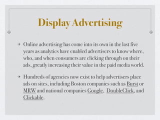 Display Advertising
Online advertising has come into its own in the last five
years as analytics have enabled advertisers to know where,
who, and when consumers are clicking through on their
ads, greatly increasing their value in the paid media world.

Hundreds of agencies now exist to help advertisers place
ads on sites, including Boston companies such as Burst or
MRW and national companies Google, DoubleClick, and
Clickable.
 
