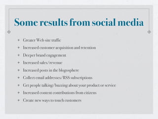 Some results from social media
  Greater Web site traffic
  Increased customer acquisition and retention
  Deeper brand engagement
  Increased sales/revenue
  Increased posts in the blogosphere
  Collect email addresses/RSS subscriptions
  Get people talking/buzzing about your product or service
  Increased content contributions from citizens
  Create new ways to touch customers
 