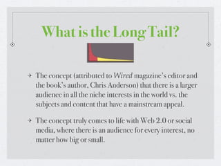 What is the Long Tail?

The concept (attributed to Wired magazine’s editor and
the book’s author, Chris Anderson) that there is a larger
audience in all the niche interests in the world vs. the
subjects and content that have a mainstream appeal.

The concept truly comes to life with Web 2.0 or social
media, where there is an audience for every interest, no
matter how big or small.
 