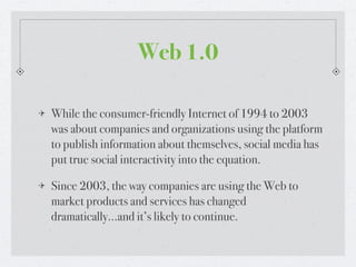Web 1.0

While the consumer-friendly Internet of 1994 to 2003
was about companies and organizations using the platform
to publish information about themselves, social media has
put true social interactivity into the equation.

Since 2003, the way companies are using the Web to
market products and services has changed
dramatically...and it’s likely to continue.
 