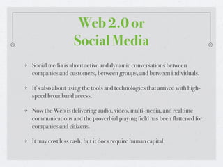 Web 2.0 or
                 Social Media
Social media is about active and dynamic conversations between
companies and customers, between groups, and between individuals.

It’s also about using the tools and technologies that arrived with high-
speed broadband access.

Now the Web is delivering audio, video, multi-media, and realtime
communications and the proverbial playing field has been flattened for
companies and citizens.

It may cost less cash, but it does require human capital.
 