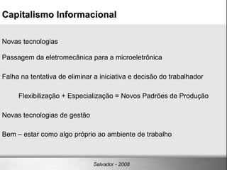 Capitalismo Informacional‏ Salvador - 2008 Novas tecnologias Passagem da eletromecânica para a microeletrônica Falha na tentativa de eliminar a iniciativa e decisão do trabalhador  Flexibilização + Especialização = Novos Padrões de Produção Novas tecnologias de gestão  Bem – estar como algo próprio ao ambiente de trabalho 