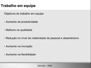 Objetivos do trabalho em equipe - Aumento da produtividade  - Melhora na qualidade - Redução no nível de rotatividade de pessoal e absenteísmo - Aumento na inovação - Aumento na flexibilidade Trabalho em equipe Salvador - 2008 