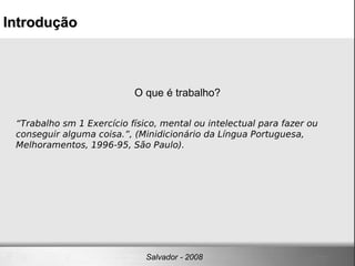 O que é trabalho? “ Trabalho sm 1 Exercício físico, mental ou intelectual para fazer ou conseguir alguma coisa.”, (Minidicionário da Língua Portuguesa, Melhoramentos, 1996-95, São Paulo). Introdução Salvador - 2008 