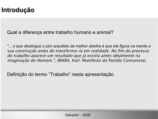 Qual a diferença entre trabalho humano e animal? "... o que destingue o pior arquiteto da melhor abelha é que ele figura na mente a  sua construção antes de transforma-la em realidade. No fim do processo do trabalho aparece um resultado que já existia antes idealmente na imaginação do Homem.", ( MARX, Karl. Manifesto do Partido Comunista). Definição do termo “Trabalho” nesta apresentação Introdução Salvador - 2008 