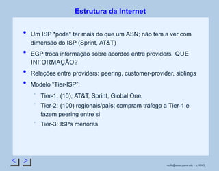 < >
Estrutura da Internet
Um ISP *pode* ter mais do que um ASN; não tem a ver com
dimensão do ISP (Sprint, AT&T)
EGP troca informação sobre acordos entre providers. QUE
INFORMAÇÃO?
Relações entre providers: peering, customer-provider, siblings
Modelo “Tier-ISP”:
Tier-1: (10), AT&T, Sprint, Global One.
Tier-2: (100) regionais/país; compram tráfego a Tier-1 e
fazem peering entre si
Tier-3: ISPs menores
rsoﬁa@seas.upenn.edu – p. 10/42
 