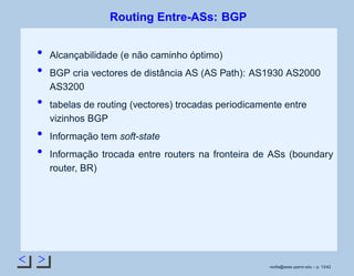 < >
Routing Entre-ASs: BGP
Alcançabilidade (e não caminho óptimo)
BGP cria vectores de distância AS (AS Path): AS1930 AS2000
AS3200
tabelas de routing (vectores) trocadas periodicamente entre
vizinhos BGP
Informação tem soft-state
Informação trocada entre routers na fronteira de ASs (boundary
router, BR)
rsoﬁa@seas.upenn.edu – p. 13/42
 