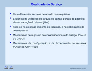 < >
Qualidade de Serviço
Pode diferenciar serviços de acordo com requisitos
Eﬁciência da utilização de largura de banda; perdas de pacotes;
atraso, variação do atraso (jitter)
Foca-se na alocação eﬁciente de recursos, e na optimização do
desempenho
Mecanismos para gestão do encaminhamento de tráfego: PLANO
DE DADOS
Mecanismos de conﬁguração e de fornecimento de recursos:
PLANO DE CONTROLO
rsoﬁa@seas.upenn.edu – p. 16/42
 