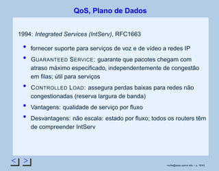< >
QoS, Plano de Dados
1994: Integrated Services (IntServ), RFC1663
fornecer suporte para serviços de voz e de vídeo a redes IP
GUARANTEED SERVICE: guarante que pacotes chegam com
atraso máximo especiﬁcado, independentemente de congestão
em ﬁlas; útil para serviços
CONTROLLED LOAD: assegura perdas baixas para redes não
congestionadas (reserva largura de banda)
Vantagens: qualidade de serviço por ﬂuxo
Desvantagens: não escala: estado por ﬂuxo; todos os routers têm
de compreender IntServ
rsoﬁa@seas.upenn.edu – p. 18/42
 