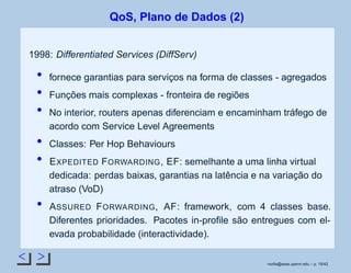 < >
QoS, Plano de Dados (2)
1998: Differentiated Services (DiffServ)
fornece garantias para serviços na forma de classes - agregados
Funções mais complexas - fronteira de regiões
No interior, routers apenas diferenciam e encaminham tráfego de
acordo com Service Level Agreements
Classes: Per Hop Behaviours
EXPEDITED FORWARDING, EF: semelhante a uma linha virtual
dedicada: perdas baixas, garantias na latência e na variação do
atraso (VoD)
ASSURED FORWARDING, AF: framework, com 4 classes base.
Diferentes prioridades. Pacotes in-proﬁle são entregues com el-
evada probabilidade (interactividade).
rsoﬁa@seas.upenn.edu – p. 19/42
 