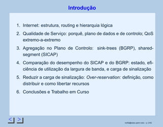 < >
Introdução
1. Internet: estrutura, routing e hierarquia lógica
2. Qualidade de Serviço: porquê, plano de dados e de controlo; QoS
extremo-a-extremo
3. Agregação no Plano de Controlo: sink-trees (BGRP), shared-
segment (SICAP)
4. Comparação do desempenho do SICAP e do BGRP: estado, eﬁ-
ciência de utilização da largura de banda, e carga de sinalização
5. Reduzir a carga de sinalização: Over-reservation: deﬁnição, como
distribuir e como libertar recursos
6. Conclusões e Trabalho em Curso
rsoﬁa@seas.upenn.edu – p. 2/42
 